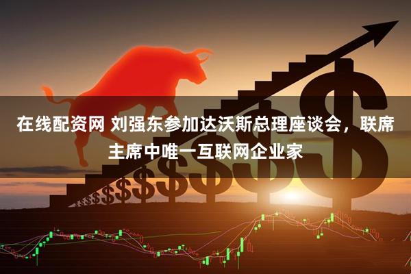 在线配资网 刘强东参加达沃斯总理座谈会，联席主席中唯一互联网企业家