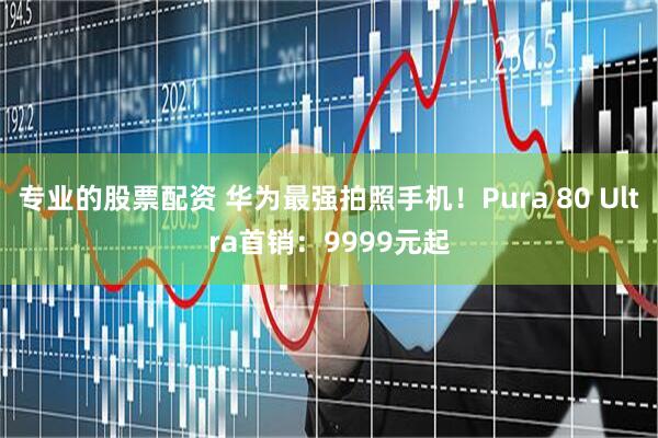 专业的股票配资 华为最强拍照手机！Pura 80 Ultra首销：9999元起