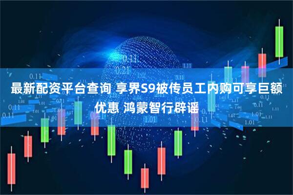 最新配资平台查询 享界S9被传员工内购可享巨额优惠 鸿蒙智行辟谣