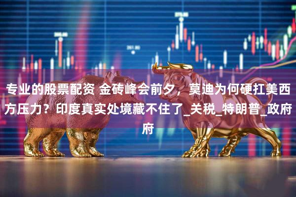 专业的股票配资 金砖峰会前夕，莫迪为何硬扛美西方压力？印度真实处境藏不住了_关税_特朗普_政府