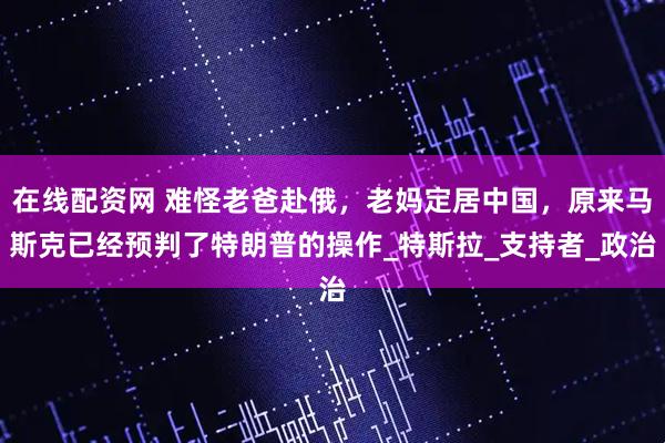 在线配资网 难怪老爸赴俄，老妈定居中国，原来马斯克已经预判了特朗普的操作_特斯拉_支持者_政治