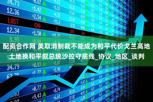 配资合作网 美取消制裁不能成为和平代价戈兰高地土地换和平叙总统沙拉守底线_协议_地区_谈判