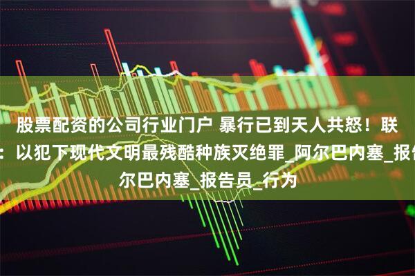 股票配资的公司行业门户 暴行已到天人共怒！联合国警告：以犯下现代文明最残酷种族灭绝罪_阿尔巴内塞_报告员_行为