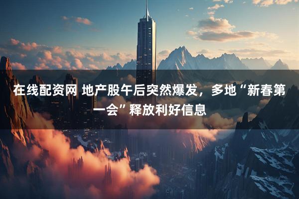在线配资网 地产股午后突然爆发，多地“新春第一会”释放利好信息