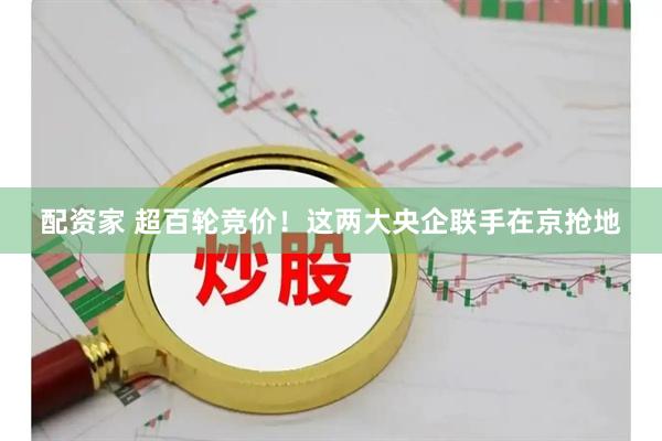 配资家 超百轮竞价！这两大央企联手在京抢地