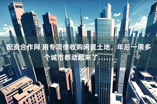 配资合作网 用专项债收购闲置土地，年后一周多个城市都动起来了……
