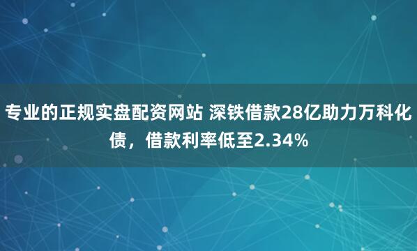 专业的正规实盘配资网站 深铁借款28亿助力万科化债，借款利率低至2.34%