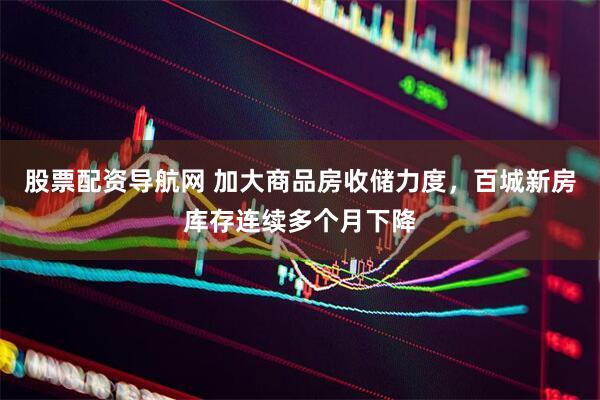 股票配资导航网 加大商品房收储力度，百城新房库存连续多个月下降