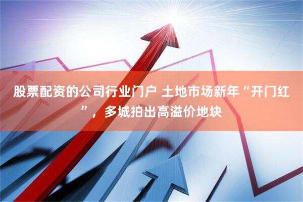 股票配资的公司行业门户 土地市场新年“开门红”，多城拍出高溢价地块