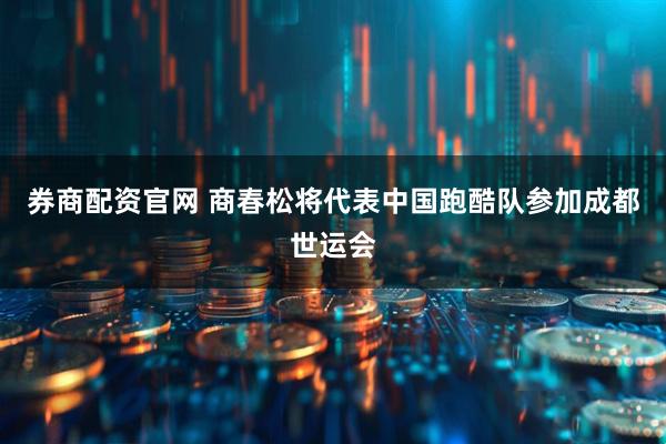 券商配资官网 商春松将代表中国跑酷队参加成都世运会