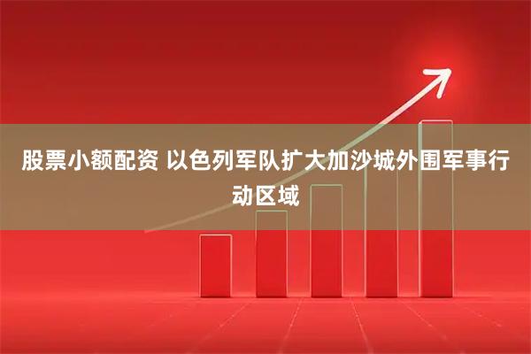 股票小额配资 以色列军队扩大加沙城外围军事行动区域