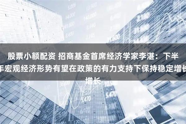 股票小额配资 招商基金首席经济学家李湛：下半年宏观经济形势有望在政策的有力支持下保持稳定增长
