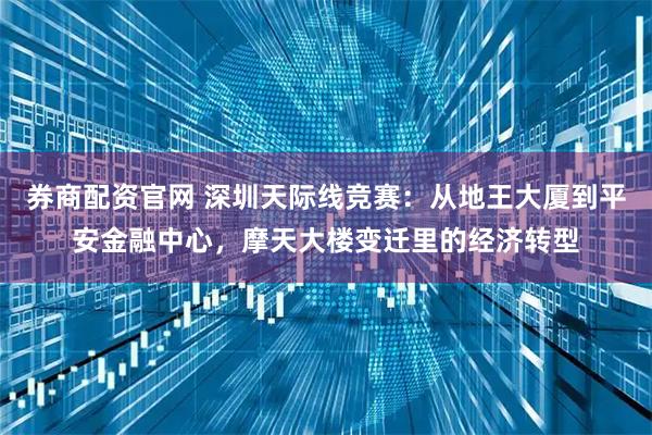 券商配资官网 深圳天际线竞赛:从地王大厦到平安金融中心,摩天大楼变迁里的经济转型
