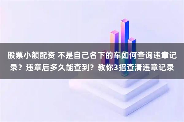 股票小额配资 不是自己名下的车如何查询违章记录？违章后多久能查到？教你3招查清违章记录