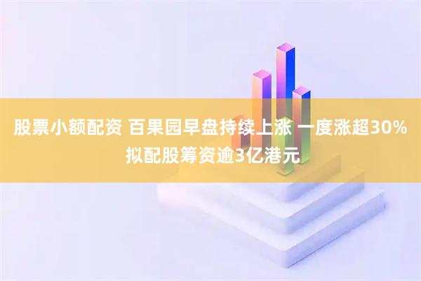 股票小额配资 百果园早盘持续上涨 一度涨超30% 拟配股筹资逾3亿港元