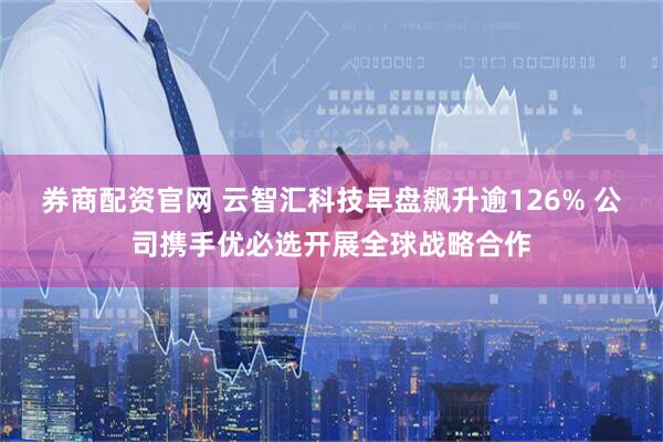 券商配资官网 云智汇科技早盘飙升逾126% 公司携手优必选开展全球战略合作