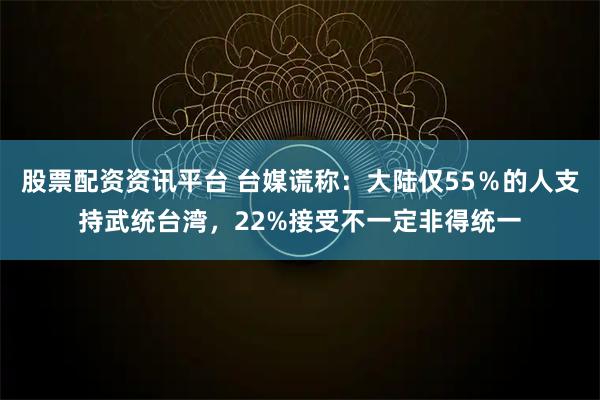 股票配资资讯平台 台媒谎称：大陆仅55％的人支持武统台湾，22%接受不一定非得统一