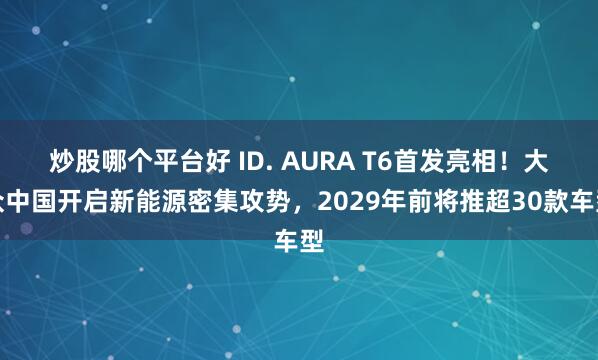 炒股哪个平台好 ID. AURA T6首发亮相！大众中国开启新能源密集攻势，2029年前将推超30款车型