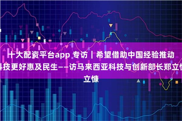 十大配资平台app 专访｜希望借助中国经验推动科技更好惠及民生——访马来西亚科技与创新部长郑立慷