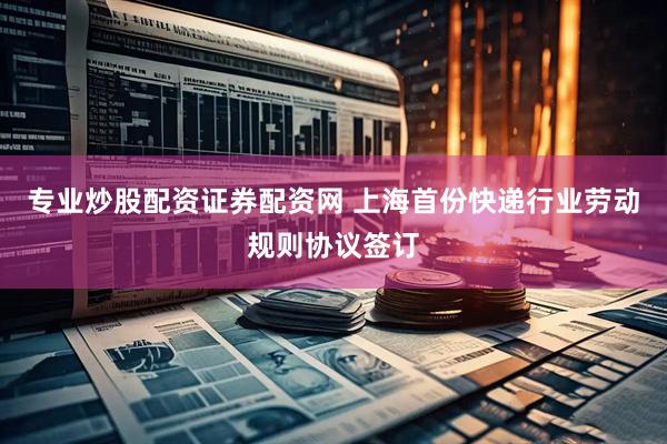 专业炒股配资证券配资网 上海首份快递行业劳动规则协议签订